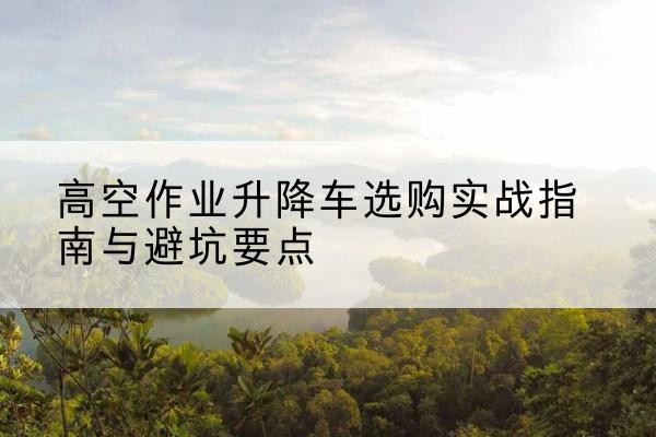 策勒升降车怎么选-高空作业升降车选购实战指南与避坑要点