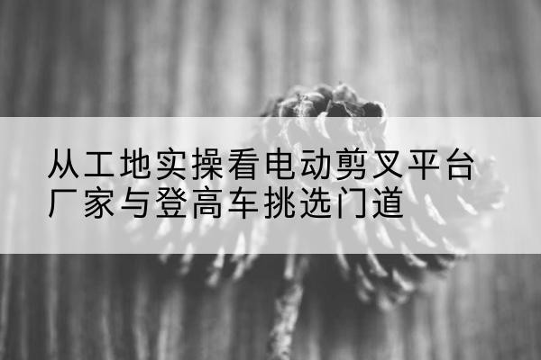 策勒电动剪叉升降平台厂家-从工地实操看电动剪叉平台厂家与登高车挑选门道
