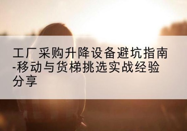 策勒移动式升降机怎么选-工厂采购升降设备避坑指南-移动与货梯挑选实战经验分享