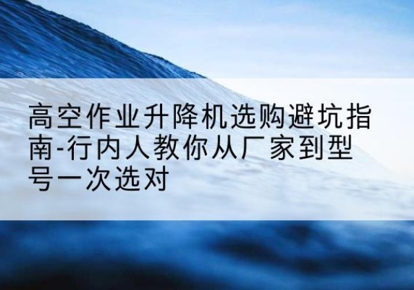 策勒升降平台厂家-高空作业升降机选购避坑指南-行内人教你从厂家到型号一次选对