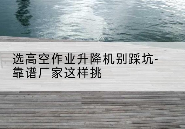 策勒剪叉式升降机厂家-选高空作业升降机别踩坑-靠谱厂家这样挑