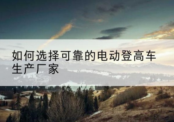 策勒电动登高车厂家-如何选择可靠的电动登高车生产厂家