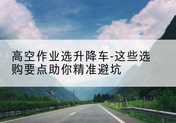 策勒升降车厂家-高空作业选升降车-这些选购要点助你*避坑