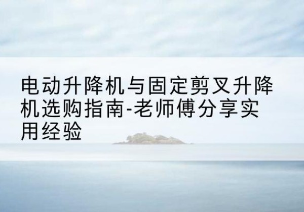 策勒电动升降机怎么选-电动升降机与固定剪叉升降机选购指南-老师傅分享实用经验