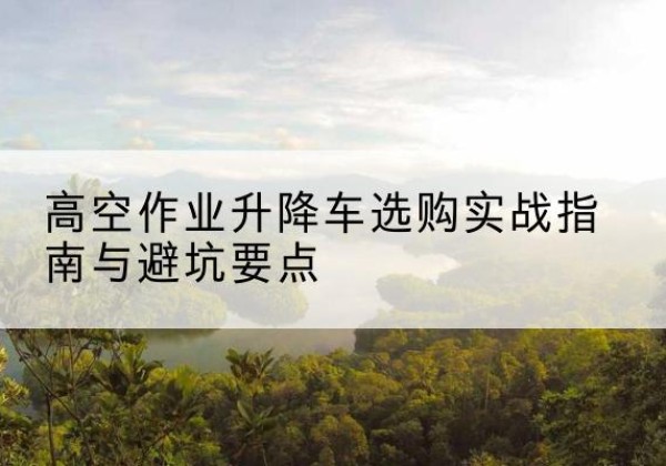 策勒升降车怎么选-高空作业升降车选购实战指南与避坑要点