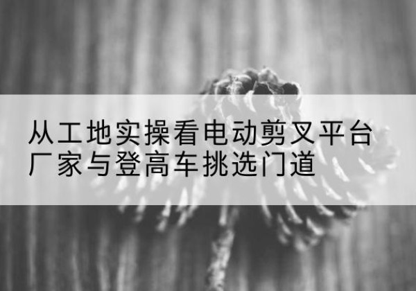 策勒电动剪叉升降平台厂家-从工地实操看电动剪叉平台厂家与登高车挑选门道